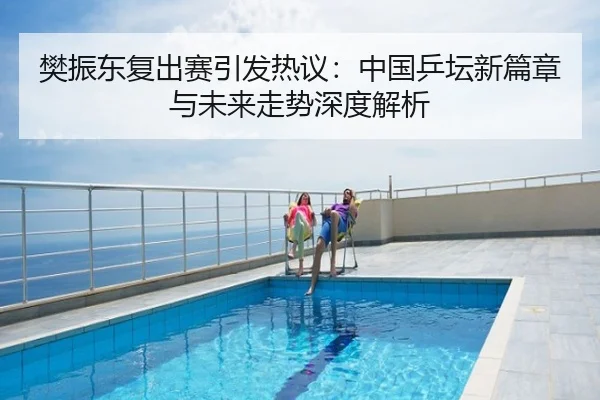 樊振东复出赛引发热议：中国乒坛新篇章与未来走势深度解析