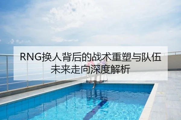 RNG换人背后的战术重塑与队伍未来走向深度解析
