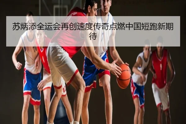 苏炳添全运会再创速度传奇点燃中国短跑新期待