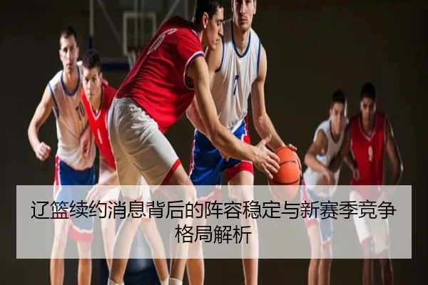 辽篮续约消息背后的阵容稳定与新赛季竞争格局解析