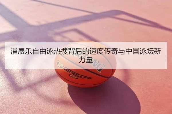 潘展乐自由泳热搜背后的速度传奇与中国泳坛新力量