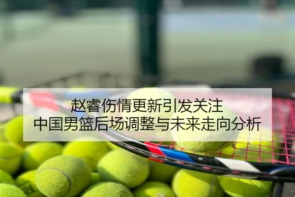 赵睿伤情更新引发关注 中国男篮后场调整与未来走向分析