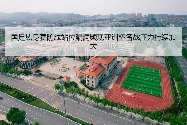 国足热身赛防线站位漏洞频现亚洲杯备战压力持续加大