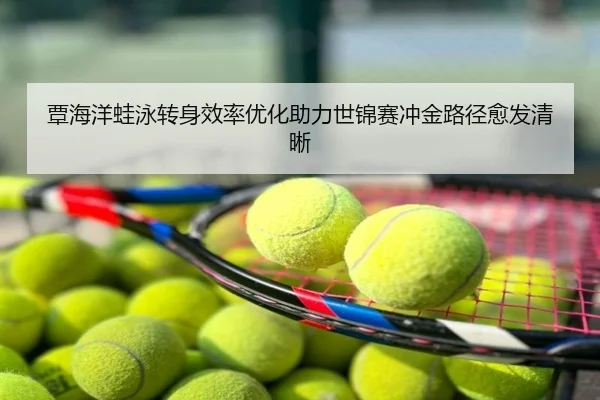 覃海洋蛙泳转身效率优化助力世锦赛冲金路径愈发清晰