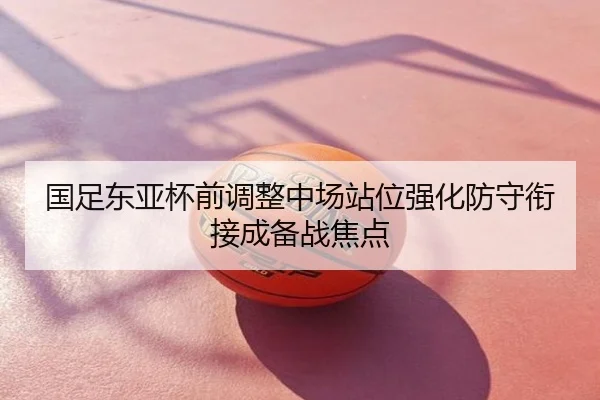 国足东亚杯前调整中场站位强化防守衔接成备战焦点