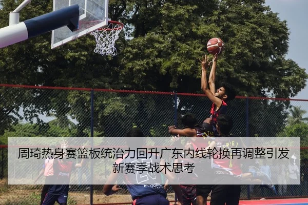 周琦热身赛篮板统治力回升广东内线轮换再调整引发新赛季战术思考