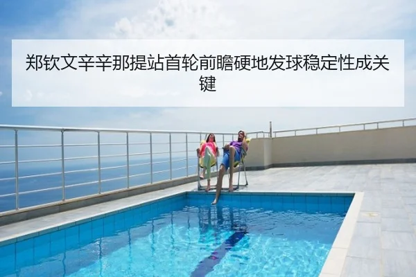 郑钦文辛辛那提站首轮前瞻硬地发球稳定性成关键