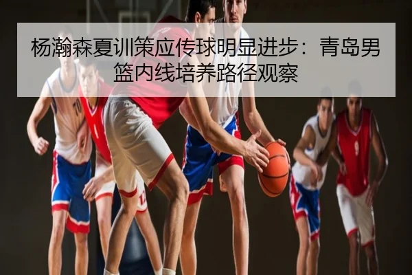 杨瀚森夏训策应传球明显进步：青岛男篮内线培养路径观察