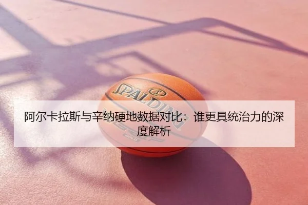 阿尔卡拉斯与辛纳硬地数据对比：谁更具统治力的深度解析