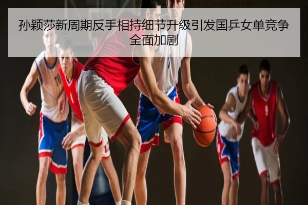 孙颖莎新周期反手相持细节升级引发国乒女单竞争全面加剧