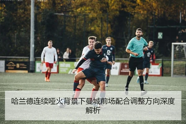哈兰德连续哑火背景下曼城前场配合调整方向深度解析
