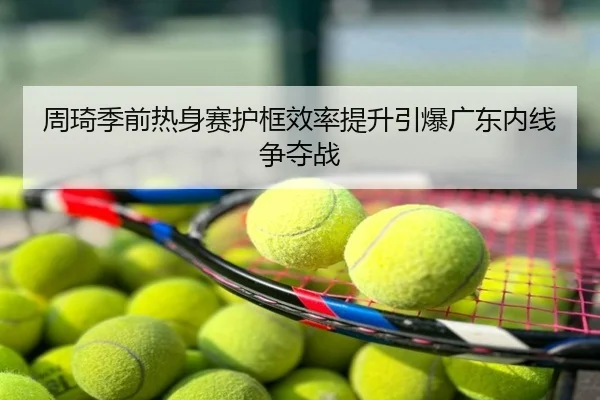 周琦季前热身赛护框效率提升引爆广东内线争夺战
